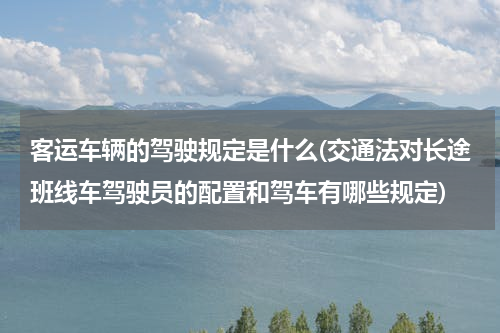 客运车辆的驾驶规定是什么(交通法对长途班线车驾驶员的配置和驾车有哪些规定)