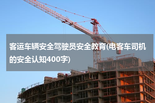 客运车辆安全驾驶员安全教育(电客车司机的安全认知400字)