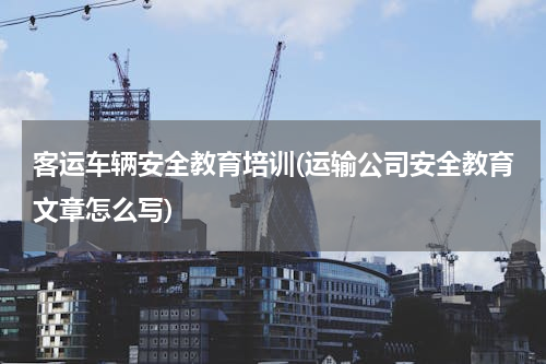 客运车辆安全教育培训(运输公司安全教育文章怎么写)