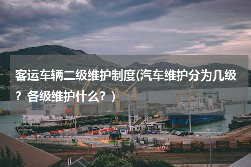 客运车辆二级维护制度(汽车维护分为几级？各级维护什么？)