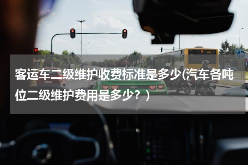客运车二级维护收费标准是多少(汽车各吨位二级维护费用是多少？)