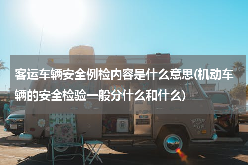 客运车辆安全例检内容是什么意思(机动车辆的安全检验一般分什么和什么)