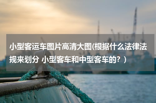 小型客运车图片高清大图(根据什么法律法规来划分 小型客车和中型客车的？)