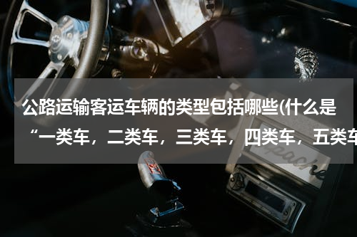 公路运输客运车辆的类型包括哪些(什么是“一类车，二类车，三类车，四类车，五类车”？)