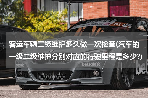 客运车辆二级维护多久做一次检查(汽车的一级二级维护分别对应的行驶里程是多少?)