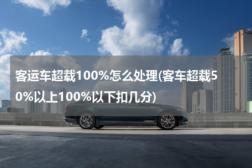 客运车超载100%怎么处理(客车超载50%以上100%以下扣几分)