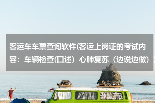 客运车车票查询软件(客运上岗证的考试内容：车辆检查(口述）心肺复苏（边说边做）)