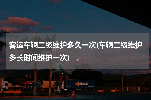客运车辆二级维护多久一次(车辆二级维护多长时间维护一次)
