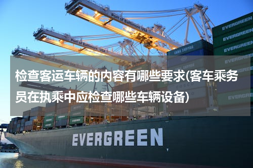 检查客运车辆的内容有哪些要求(客车乘务员在执乘中应检查哪些车辆设备)