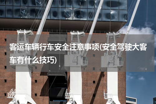 客运车辆行车安全注意事项(安全驾驶大客车有什么技巧)