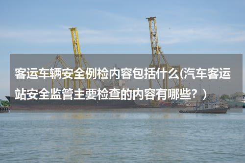 客运车辆安全例检内容包括什么(汽车客运站安全监管主要检查的内容有哪些？)