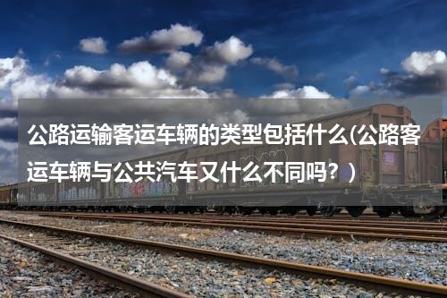 公路运输客运车辆的类型包括什么(公路客运车辆与公共汽车又什么不同吗？)