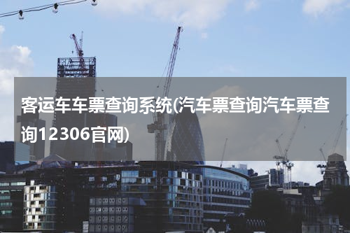 客运车车票查询系统(汽车票查询汽车票查询12306官网)