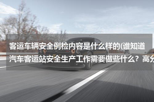客运车辆安全例检内容是什么样的(谁知道汽车客运站安全生产工作需要做些什么？高分求教！！！！)