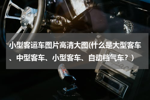 小型客运车图片高清大图(什么是大型客车、中型客车、小型客车、自动档气车？)