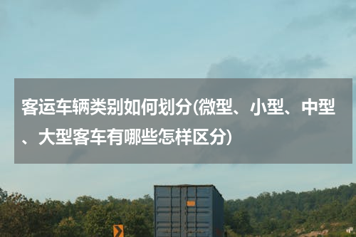 客运车辆类别如何划分(微型、小型、中型、大型客车有哪些怎样区分)