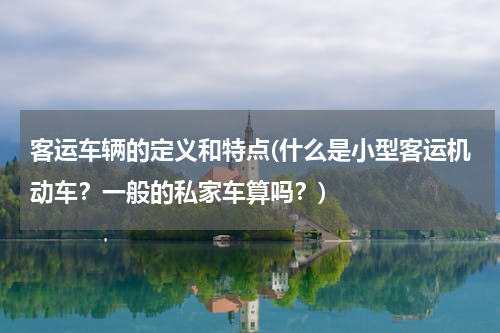 客运车辆的定义和特点(什么是小型客运机动车？一般的私家车算吗？)