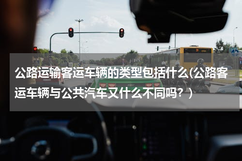 公路运输客运车辆的类型包括什么(公路客运车辆与公共汽车又什么不同吗？)