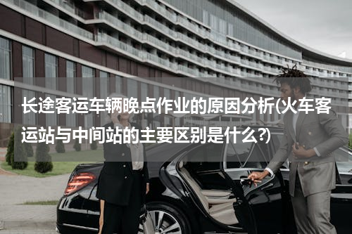 长途客运车辆晚点作业的原因分析(火车客运站与中间站的主要区别是什么?)