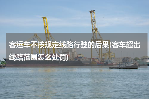 客运车不按规定线路行驶的后果(客车超出线路范围怎么处罚)