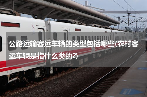 公路运输客运车辆的类型包括哪些(农村客运车辆是指什么类的?)
