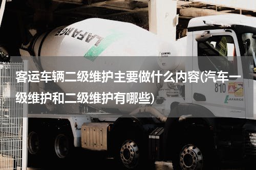 客运车辆二级维护主要做什么内容(汽车一级维护和二级维护有哪些)