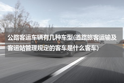 公路客运车辆有几种车型(道路旅客运输及客运站管理规定的客车是什么客车)