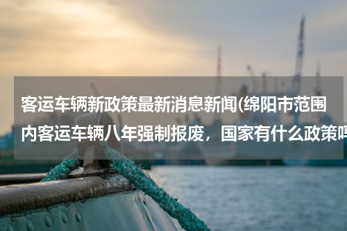 客运车辆新政策最新消息新闻(绵阳市范围内客运车辆八年强制报废，国家有什么政策吗？)