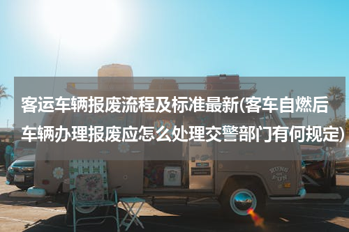 客运车辆报废流程及标准最新(客车自燃后车辆办理报废应怎么处理交警部门有何规定)