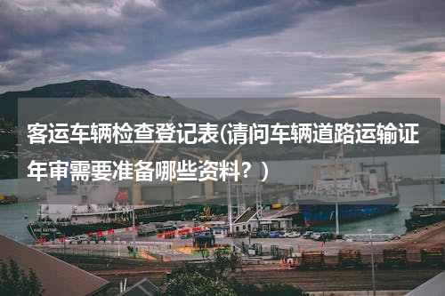 客运车辆检查登记表(请问车辆道路运输证年审需要准备哪些资料？)