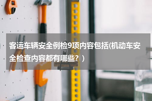 客运车辆安全例检9项内容包括(机动车安全检查内容都有哪些？)