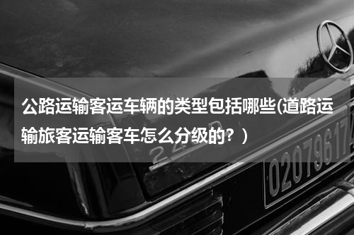 公路运输客运车辆的类型包括哪些(道路运输旅客运输客车怎么分级的？)