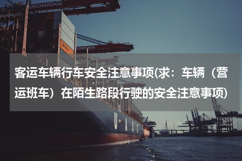 客运车辆行车安全注意事项(求：车辆（营运班车）在陌生路段行驶的安全注意事项)