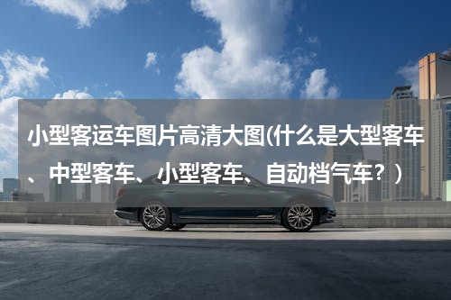 小型客运车图片高清大图(什么是大型客车、中型客车、小型客车、自动档气车？)