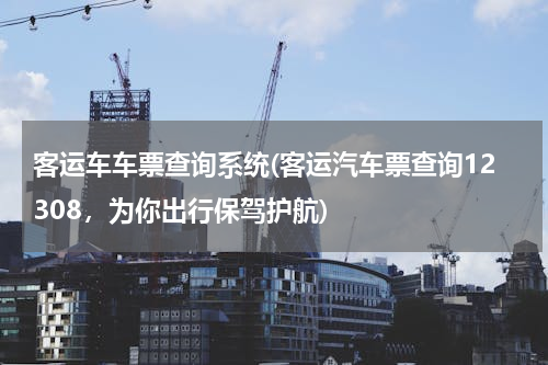客运车车票查询系统(客运汽车票查询12308，为你出行保驾护航)