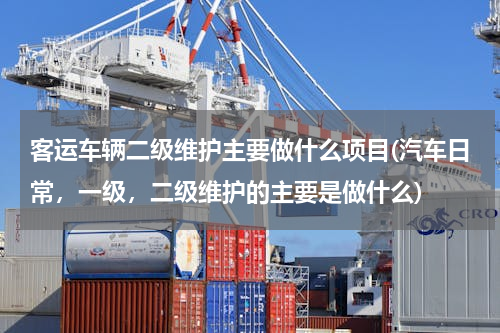 客运车辆二级维护主要做什么项目(汽车日常，一级，二级维护的主要是做什么)