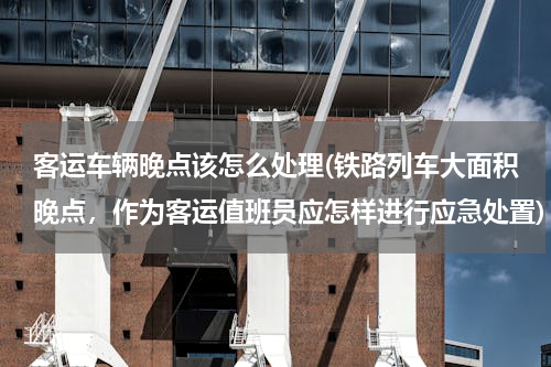 客运车辆晚点该怎么处理(铁路列车大面积晚点，作为客运值班员应怎样进行应急处置)