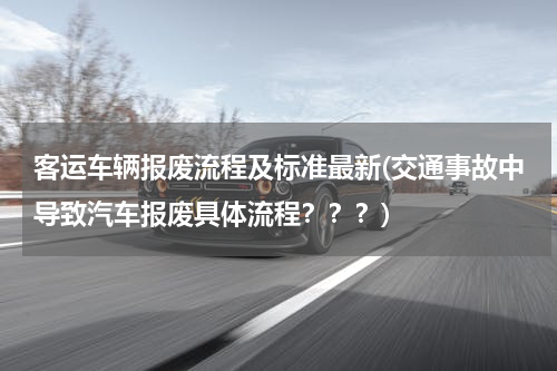 客运车辆报废流程及标准最新(交通事故中导致汽车报废具体流程？？？)