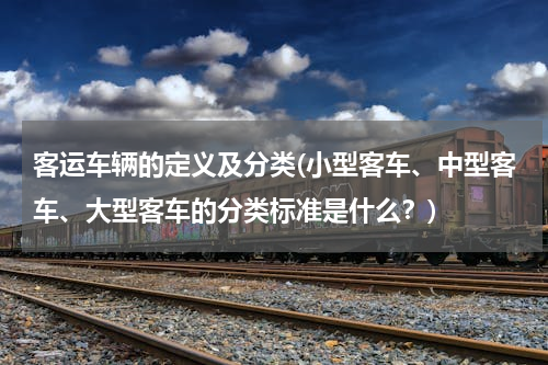 客运车辆的定义及分类(小型客车、中型客车、大型客车的分类标准是什么？)