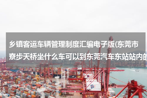 乡镇客运车辆管理制度汇编电子版(东莞市寮步天桥坐什么车可以到东莞汽车东站站内的，寮步镇内的1路公交车会到吗？)