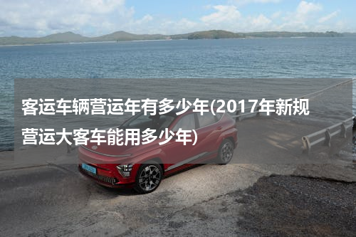 客运车辆营运年有多少年(2017年新规营运大客车能用多少年)