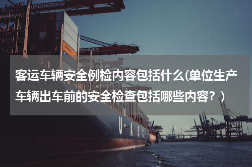 客运车辆安全例检内容包括什么(单位生产车辆出车前的安全检查包括哪些内容？)