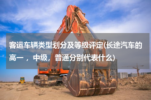 客运车辆类型划分及等级评定(长途汽车的高一 ，中级，普通分别代表什么)