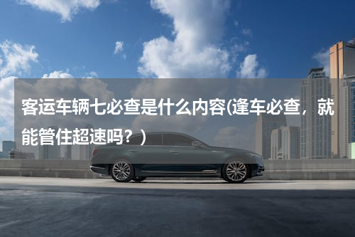 客运车辆七必查是什么内容(逢车必查，就能管住超速吗？)