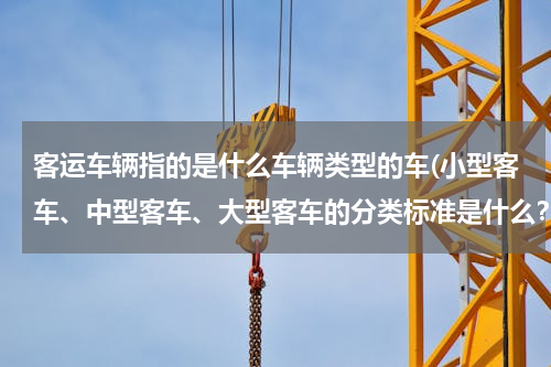 客运车辆指的是什么车辆类型的车(小型客车、中型客车、大型客车的分类标准是什么？)