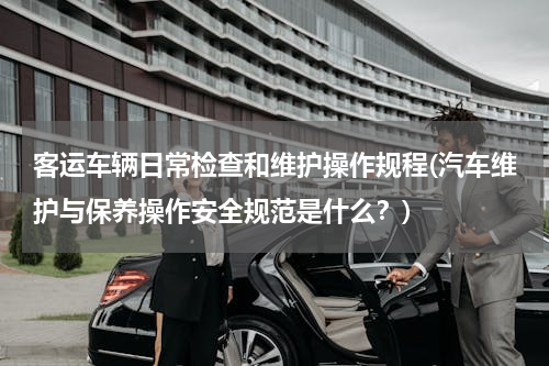 客运车辆日常检查和维护操作规程(汽车维护与保养操作安全规范是什么？)