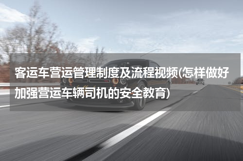 客运车营运管理制度及流程视频(怎样做好加强营运车辆司机的安全教育)