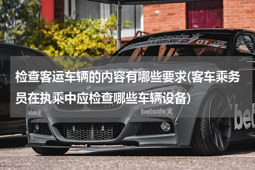 检查客运车辆的内容有哪些要求(客车乘务员在执乘中应检查哪些车辆设备)