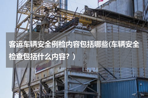 客运车辆安全例检内容包括哪些(车辆安全检查包括什么内容？)