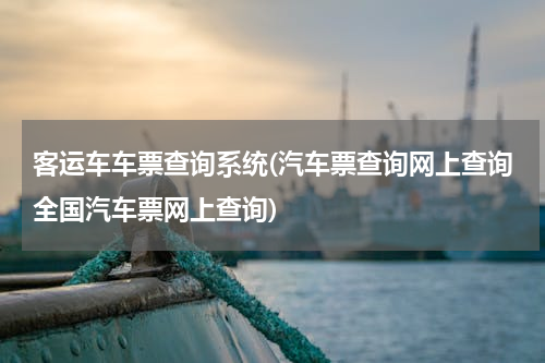 客运车车票查询系统(汽车票查询网上查询全国汽车票网上查询)